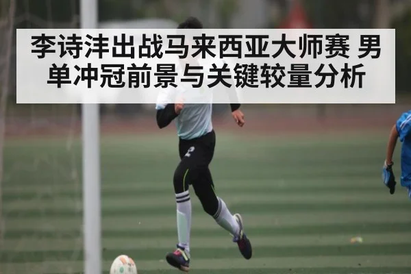 李诗沣出战马来西亚大师赛 男单冲冠前景与关键较量分析