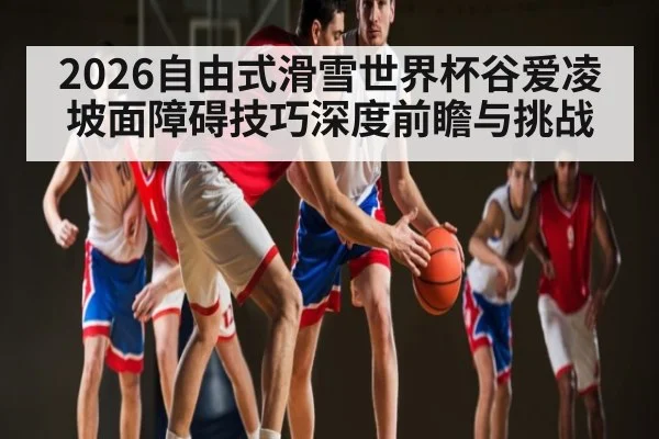 2026自由式滑雪世界杯谷爱凌坡面障碍技巧深度前瞻与挑战